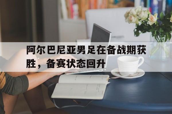 C7游戏平台-关于阿尔巴尼亚男足在备战期获胜，备赛状态回升的信息